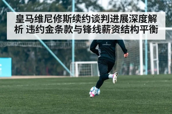 皇马维尼修斯续约谈判进展深度解析 违约金条款与锋线薪资结构平衡