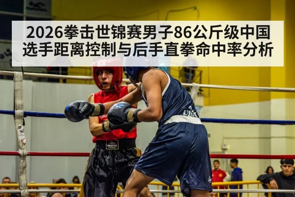 2026拳击世锦赛男子86公斤级中国选手距离控制与后手直拳命中率分析