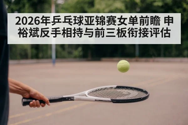 2026年乒乓球亚锦赛女单前瞻 申裕斌反手相持与前三板衔接评估