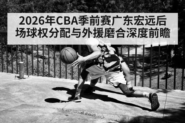2026年CBA季前赛广东宏远后场球权分配与外援磨合深度前瞻