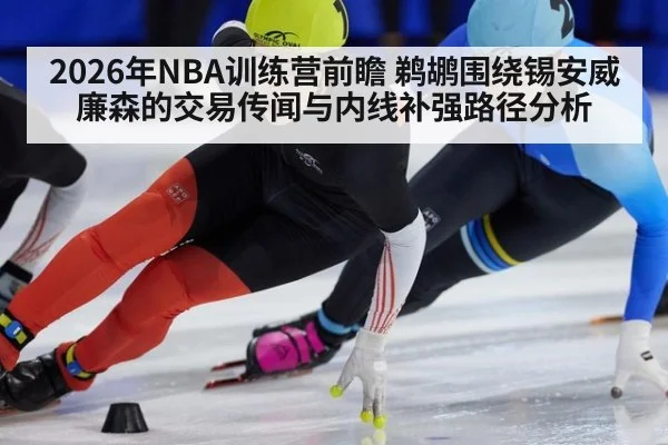 2026年NBA训练营前瞻 鹈鹕围绕锡安威廉森的交易传闻与内线补强路径分析